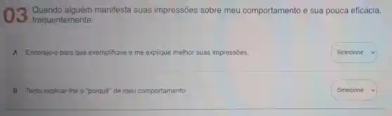 03 frequentemente:
Quando alguém manifesta suas impressões sobre meu comportamento e sua pouca eficácia,
A Encorajo-o para que exemplifique e me explique melhor suas impressões.
B Tento explicar -Ihe o "porquê" de meu comportamento.
square 
Selecione