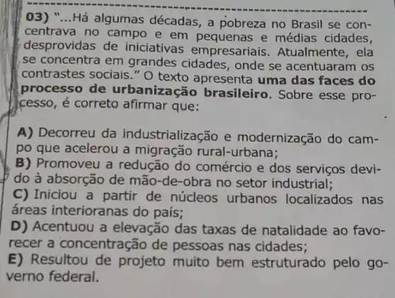 03) "...Há algumas décadas, a pobreza no Brasil se con-
centrava no campo e em pequenas e médias cidades,
desprovidas de iniciativas empresariais .Atualmente, ela
se concentra em grandes cidades , onde se acentuarai n os
contrastes sociais."O texto apresenta uma das faces do
processo de urbanização brasileiro . Sobre esse pro-
cesso, é correto afirmar que:
A) Decorreu da industrialização e modernização do cam-
po que acelerou a migração rural -urbana;
B) Promoveu a redução do comércio e dos serviços devi-
do à absorção de mão-de-obra no setor industrial;
C) Iniciou a partir de núcleos urbanos localizados nas
áreas interioranas do país;
D) Acentuou a elevação das taxas de natalidade ao favo-
recer a concentração de pessoas nas cidades;
E) Resultou de projeto muito bem estruturado pelo go-
verno federal.