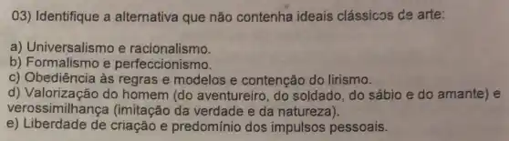 03) Identifique a alternativa que não contenha ideais clássicos de arte:
a) Universalismo e racionalismo.
b) Formalismo e perfeccionismo.
c) Obediência às regras e modelos e contenção do lirismo.
d) Valorização do homem (do aventureiro, do soldado, do sábio e do amante) e
verossimilhança (imitação da verdade e da natureza).
e) Liberdade de criação e predomínio dos impulsos pessoais.