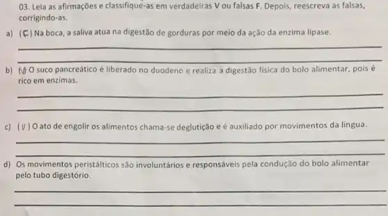 03. Leia as afirmações e classifique-as em verdadeiras Vou falsas F. Depois, reescreva as falsas,
corrigindo-as.
a) (F) Na boca, a saliva atua na digestão de gorduras por meio da ação da enzima lipase.
__
preparation
b) No suco pancreático é liberado no duodeno e realiza a digestão física do bolo alimentar, pois é
rico em enzimas.
__
c) (v) Oato de engolir os alimentos cham a-se deglutição e é auxiliado por movimentos da lingua.
__
d) Os movimentos peristálticos são involuntários e responsáveis pela condução do bolo alimentar discrimination
pelo tubo digestório.
__