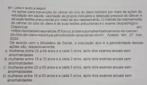 03- Leia o texto a seguir.
As ações para prevenção do câncer do colo do útero ocorrem por meio de ações de
educação em saúde, vacinação de grupos indicados e detecção precoce : do câncer e
de suas lesões precursoras por meio de seu rastreamento. O método de rastreamento
do câncer do colo do útero e de suas lesões precursoras é 0 exame citopatológico.
Disponivel	em:
<https://portald eboaspraticas.iff .fiocruz br/atencaomulher/rastreamentc )-do-cancer-
do-colo-do-utero -cobertura -periodicidade -epopulacao-alvo/>>>Acesso em: 27 mar.
2024.
De acordo com o Ministério da Saúde, a população alvo e a periodicidade dessas
ações são , respectivamente,
A. mulheres entre 25 a 64 anos e a cada 3 anos, após dois exames anuais sem
anormalidades.
B. mulheres entre 18 a 70 anos e a cada 2 anos, após dois exames anuais sem
anormalidades.
C. mulheres entre 25 a 65 anos e a cada 3 anos, após dois exames anuais sem
anormalidades
D. mulheres entre 15 a 60 anos e a cada 3 anos, após dois exames anuais sem
anormalidades.