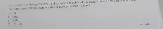 03) (M00061529)Nos primeiros 12 dias após ser publicado, o video II obteve 1008 curtidas por did.
Ao todo, quantas curtidas o video II obteve nesses 12 dias?
A) 84.
B)996.
C) 1020.
D) 12096.