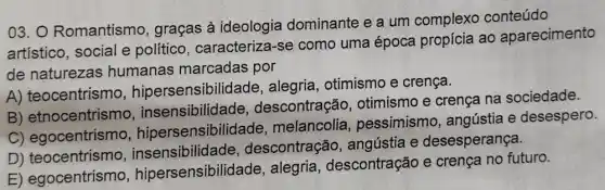 03. O Romantism , graças à ideologia dominante e a um complexo conteúdo
artístico, social e político, caracteriza -se como uma época propícia ao aparecimento
de naturezas humanas marcadas por
A) teocentrismo hipersensibilidade , alegria, otimismo e crença.
B) etnocentrismo . insensibilidade , descontração , otimismo e crença na sociedade.
C) egocentrismo hipersensibilid ade, melancolia , pessimismo , angústia e desespero.
D) teocentrismo insensibilidade , descontração , angústia e desesperança.
E) egocentrismo hipersensibilidade , alegria , descontração e crença no futuro.