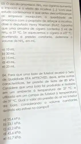 03. Ouso do amoniaco.
NH_(3)
not cigamos ourrento o impacto e o eleto do ricolina.
estudo confirmamos o
a. empresos manipulam a
amonioco com o proposito de reforcora ricotina
due o deputado dary Wormon (BUAT, Supara
Que uma crnostra de contenhos midde
NH_(2) , a 27^circ C
Se oquecermos o cigano a
627^circ C
mantendo a previo constande, determine o
volume de NH_(3) emml
a) 10 mL
b) 30 mL
c) 15 mL
d) 43 mL
e) 25 mL
(4. Para que umo bola de futebol receba oselo
de Qudidode fifh APPROVED, deve, entre oution
corocteraticos, ter presso de leste de 80 Ya
Considere que uma bola foi produida e testodo
em um ambiente o temperatura de 27^circ C e
ullizoda em um compo de futebol a temperatura
de 37^circ C Qual o volor do pressdo do or no interior
do bola condiderando o volume constante
quando ela esfiver no compos
a) 55.4kPo.
b) 23.1 kPO
c) 652kPa
po
e) 82.7 kpa