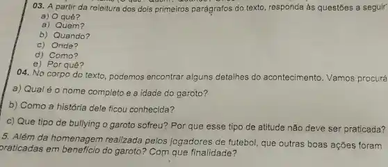 03. A partir da releitura dos dois primeiros parágrafos do texto, responda às questões a seguir
a) quê?
a) Quem?
b) Quando?
c) Onde?
d). Como?
e) Por quê?
04. No corpo do texto , podemos encontrar alguns detalhes do acontecimento . Vamos procurá
a) Qual é 0 nome completo e a idade do garoto?
b) Como a história dele ficou conhecida?
c) Que tipo de bullying o garoto sofreu Por que esse tipo de atitude não deve ser praticada?
5. Além da homenagem realizada pelos jogadores de futebol, que outras boas ações foram
oraticadas em benefício do garoto?? Com que finalidade?