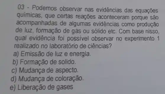 03 - Podemos observar nas evidências das equações
químicas , que certas reações aconteceram porque são
acompanha das de algumas evidências como produção
de luz , formação de gás ou sólido etc . Com base nisso,
qual evidência foi possivel observar no experimento 1
realizado no laboratório de ciências?
a) Emissão de luze energia.
b) Formação de solido.
C)Mudança de aspecto.
d)Mudanca de coloração.
e) Liberação de gases