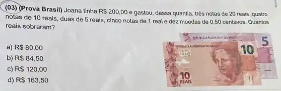 (03) (Prova Brasil) Joana tinha
R 200,00 e gastou, dessa quantia três notas de 20 reais, quatro
notas de 10 reais , duas de 5 reais , cinco notas de 1 real e dez moedas de 0,50 centavos Quantos
reais sobraram?
a) R 80,00
b) R 84,50
C) R 120,00
d) R 163,50