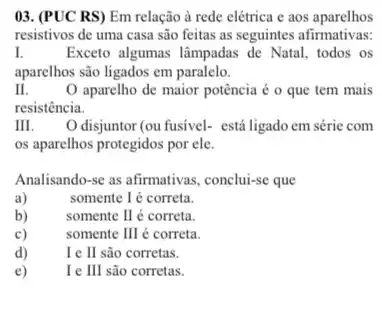 03. (PUC RS) Em relação à rede elétrica e aos aparelhos
resistivos de uma casa são feitas as seguintes afirmativas:
I.	Exceto algumas lâmpadas de Natal, todos os
aparelhos são ligados em paralelo.
II.	O aparelho de maior potência é o que tem mais
resistência.
m. O disjuntor (ou fusivel-está ligado em série com
os aparelhos protegidos por ele.
Analisando-se as afirmativas , conclui-se que
a)
somente I é correta.
b)
somente I é correta.
c)
somente II é correta.
d)	Ie I são corretas.
e)	Ie III são corretas.