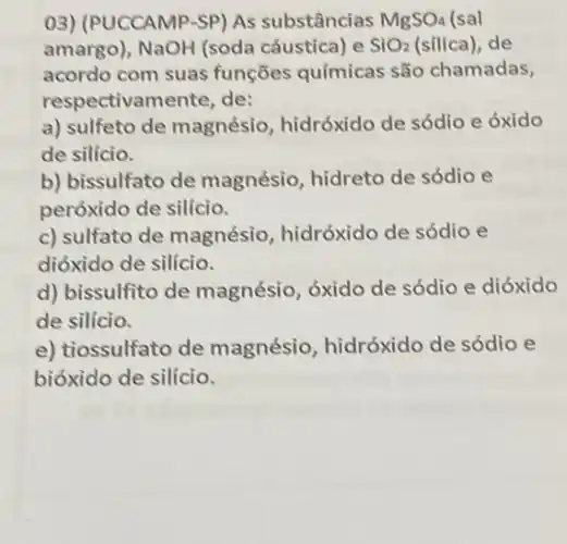 03) (PUCCAMP-SP) As substâncias MgSO_(4) (sal
amargo), NaOH (soda cáustica) e SiO_(2) (silica), de
acordo com suas funções químicas são chamadas,
respectivamente, de:
a) sulfeto de magnésio hidróxido de sódio e oxido
de silício.
b) bissulfato de magnésio, hidreto de sódio e
peróxido de silício.
c) sulfato de magnésio, hidróxido de sódio e
dióxido de silício.
d) bissulfito de magnésio, óxido de sódio e dióxido
de silício.
e) tiossulfato de magnésio, hidróxido de sódio e
bióxido de silício.