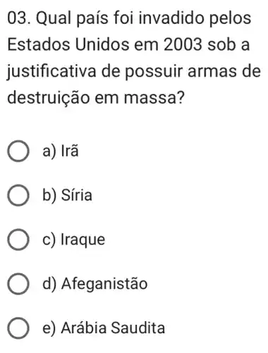 03. Qual país foi invadido pelos
Estados Unidos em 2003 sob a
justif icativa de po ssuir armas de
destruição em m assa?
a) Irã
b) Síria
c) Iraque
d) Afeganistão
e) Arábia Saudita