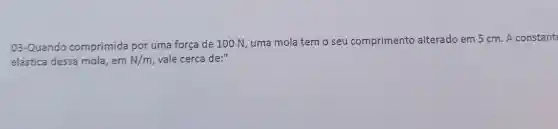 03 -Quando comprimida por uma força de 100 N , uma mola temo seu comprimento alterado em 5 cm . A constant
elástica dessa mola ,em N/m vale cerca de:"