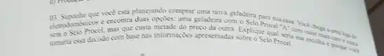 03 que vocé esta planejand?comprar uma nova geladeira para sua casa. Voce chega a una loja de
opçōes: uma geladeira com o Selo Procel "A"com valor mais caro e outa
custa metade do preço da outra. Explique qual seria sua escolha e porque vock
complexes decisio com base nas informações apresentadas sobre o Selo Procel.