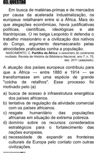 03. QUESTAO
Em busca de matérias -primas e de mercados
por causa da acelerada industrialização, os
europeus retalharam entre si a Africa. Mais do
que alegações econômicas , havia justificativas
politicas, cientificas , ideológicas e até
filantrópicas. O rei belga Leopoldo II defendia o
trabalho missionário e a civilização dos nativos
do Congo, argumento desmascarado pelas
atrocidades praticadas contra a população.
NASCIMENTO;C. Partilha da Africa : o assombro do continente
mutilado. Revista de História da Biblioteca Nacional, ano 7, n. 75.
dez. 2011 (adaptado)
A atuação dos paises europeus contribuiu para
que a Africa - entre 1880 e 1914 - se
transformasse em uma espécie de grande
"colcha de retalhos". Esse processo foi
motivado pelo (a)
a) busca de acesso à infraestrutura energética
dos paises africanos.
b) tentativa de regulação da atividade comercial
com os paises africanos.
c) resgate humanitário das populações
africanas em situação de extrema pobreza.
d) domínio sobre os recursos considerados
estratégicos para o fortalecimento das
nações europeias.
e) necessidade de expandir as fronteiras
culturais da Europa pelo contato com outras
civilizações.