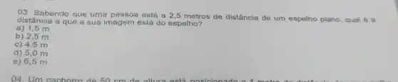 03 Sabendo que uma pessoa está a 2.5 metros de distância de um espelho plano qual é a
distância a que a sua imagem está do espelho?
a) 1,5 m
b) 2,5 m
c) 4,5 m
d) 5,0 m
e) 6,5 m