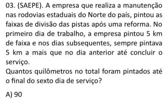 03. (SAEPE). A empresa que realiza a manutenção
nas rodovias estaduais do Norte do país, pintou as
faixas de divisão das pistas após uma reforma. No
primeiro dia de trabalho, a empresa pintou 5 km
de faixa e nos dias subsequen tes, sempre pintava
5 km a mais que no dia anterior até concluir o
serviço.
Quantos quilômetros no total foram pintados até
final do sexto dia de serviço?
A) 90