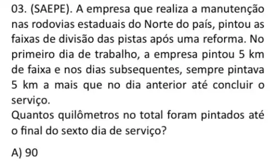 03. (SAEPE). A empresa que realiza a manutenção
nas rodovias estaduais do Norte do país, pintou as
faixas de divisão das pistas após uma reforma. No
primeiro dia de trabalho, a empresa pintou 5 km
de faixa e nos dias subsequent es, sempre pintava
5 km a mais que no dia anterior até concluir o
serviço.
Quantos quilômetros no total foram pintados até
final do sexto dia de serviço?
A) 90