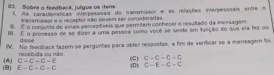 03. Sobre o feedback os itens.
1. As caracteristicas interpessoais do e as relações interpessoais entre 0
transmissor e o receptor não devem ser consideradas.
II. É o conjunto de sinais perceptiveis que permitem conhecer o resultado da mensagem.
III. É o processo de se dizer a uma pessoa como vocé se sente em função do que ela fez ou
disse.
IV. No feedback fazem -se perguntas para obter respostas, a fim de verificar se a mensagem foi
recebida ou não.
(A) C-C-C-E
(C) C-C-C-C
(B) E-c-c-c
(D) C-E -C-C