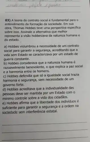 __
03) A teoria do contrato social é fundamental para o
entendimento da formação da sociedade. Em sua
obra, Thomas Hobbes teve uma perspectiva especifica
sobre isso . Assinale a alternativa que melhor
representa a visão hobbesiana da natureza humana e
do estado.
a) Hobbes vislumbrou a necessidade de um contrato
social para garantir a segurança , acreditando que a
vida sem Estado se caracterizava por um estado de
guerra constante.
b) Hobbes considerava que a natureza humana é
razoavelmente benevolente, o que explica a paz social
e a harmonia entre os homens.
c) Hobbes defendia que só a igualdade social trazia
harmonia e segurança , sem necessidade de um
governo forte.
d) Hobbes acreditava que a individualidade das
pessoas deve ser mantida por um Estado com o
mínimo controle sobre a vida dos cidadãos.
e) Hobbes afirma que a liberdade dos individuos é
suficiente para garantir a segurança e a ordem na
sociedade sem interferência estatal.
__