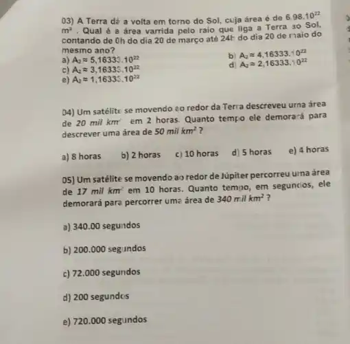 03) A Terra dé a volta em torno do Sol, cuja área é de
6.98.10^22
m^2 .Qual é a área varrida pelo raio que liga a Terra ao Sol,
contando de Oh do dia 20 de março até 24h do dia 20 de maio do
mesmo ano?
a) A_(2)approx 5,16333.10^22
b) A_(2)approx 4,16333.10^22
c) A_(2)approx 3,16333.10^22
d) A_(2)approx 2,16333.10^22
e) A_(2)approx 1,16333.10^22
04) Um satélite se movendo zo redor da Terra descreveu urna área
de 20milkm^2
em 2 horas Quanto tempo ele demorará para
descrever uma área de 50milkm^2
a) 8 horas
b) 2 horas
c) 10 horas
d) 5 horas
e) 4 horas
05) Um satélite se movendo ao redor de Júpiter percorreu urna área
de 17 mil km em 10 horas . Quanto tempo, em seguncios, ele
demorará para percorrer uma área de
340milkm^2
a) 340.00 segundos
b) 200.000 segundos
c) 72.000 segundos
d) 200 segundos
e) 720.000 segundos