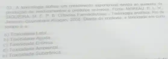 03. A toxicologia sofreu um crescimento exponencial devido ao aumento da
produção de medicamentos e produtos químicos REAU, R L. M.
EIRA, M E. P. B. Ciências Farmacêuticas -Toxicologia analitica. Rio de
Janeiro Guanabara Koogan, 2008 Diante do contexto,a toxicidade em curto
tempo é a:
a) Toxicidade Letal.
b) Toxicidade Aguda.
C)Crônica.
d)Toxicidade Ambiental
e) Toxicidade Subcrônica.