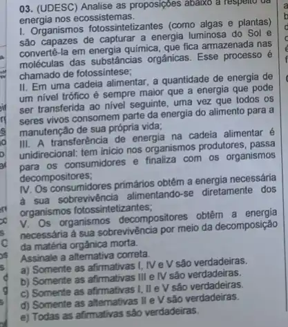 03. (UDESC) Analise as proposições abaixo a respelt ue
energia nos ecossistemas,
1. Organismos fotossintetizantes (como algas e plantas)
são capazes de capturar a energia luminosa do Sol e
convertê-la em energia química que fica armazenada nas
moléculas das substâncias orgânicas. Esse processo e
chamado de fotossintese;
II. Em uma cadeia alimentar, a quantidade de energia de
um nivel trófico é sempre maior que a energia que pode
ser transferida ao nivel seguinte, uma vez que todos os
vivos consomem parte da energia do alimento para a
manutenção de sua própria vida;
III. A transferência de energia na cadeia alimentar é
unidirecional: tem inicio nos organismos produtores, passa
unidire os consumidores e finaliza com os organismos
decompositores;
IV. Os consumidores primários obtêm a energia necessária
a sua sobrevivéncia alimentando se diretamente dos
organismos fotossintetizantes;
organism organismos decompositores obtêm a
necessária a sua sobrevivéncia por meio da decomposição
da matéria orgânica morta.
Assinale a alternativa correta.
a) Somente as afirmativas 1. IVeV são verdadeiras.
b) Somente as afirmativas III e IV são verdadeiras.
c) Somente as afrmativas I, IIeV sảo verdadeiras.
e) Todas as afirmativas são verdadeiras.
d) Somente as altemativas lle V são verdadeiras.