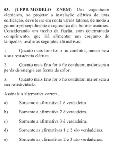 03. (UFPR-MODELO ENEM) Um engenheiro
eletricista, ao projetar a instalação elétrica de uma
edificação, deve levar em conta vários fatores, de modo a
garantir principalmente a seguranga dos futuros usuários.
Considerando um trecho da fiação, com determinado
comprimento, que irá alimentar um conjunto de
lâmpadas,avalie as seguintes afirmativas:
1.	Quanto mais fino for o fio condutor, menor será
a sua resistência elétrica.
2.	Quanto mais fino for o fio condutor, maior será a
perda de energia em forma de calor.
3.	Quanto mais fino for o fio condutor, maior será a
sua resistividade.
Assinale a alternativa correta.
a)	Somente a afirmativa 1 é verdadeira.
b)	Somente a afirmativa 2 é verdadeira.
c)	Somente a afirmativa 3 é verdadeira.
d) Somente as afirmativas 1 e 2 são verdadeiras.
e) Somente as afirmativas 2 e 3 são verdadeiras.