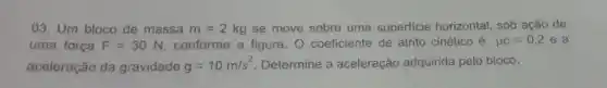 03. Um bloco de massa m=2kg se move sobre uma superficie horizontal, sob ação de
uma força F=30N conforme a figura. 0 coeficiente de atrito cinético é mu c=0,2 e a
aceleração da gravidade g=10m/s^2 Determine a aceleração adquirida pelo bloco.