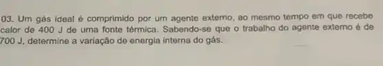 03. Um gás ideal é comprimido por um agente externo, ao mesmo tempo em que recebe
calor de 400 J de uma fonte térmica . Sabendo-se que o trabalho do agente externo é de
300J determine a variação de energia interna do gás.