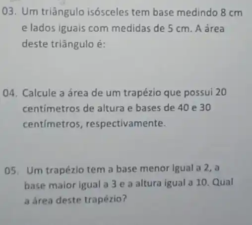 03. Um triângulo isósceles tem base medindo 8 cm
e lados iguais com medidas de 5 cm A área
deste triângulo é:
04. Calcule a área de um trapézio que possui 20
centimetros de altura e bases de 40 e 30
centimetros , respectivamente.
05. Um trapézio tem a base menor Igual a 2, a
base maior igual a 3 e a altura igual a 10. Qual
a área deste trapézio?