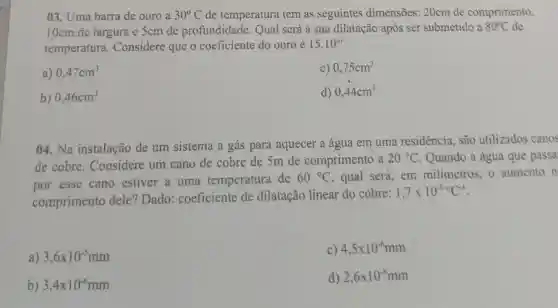 03. Uma barra de ouro a 30^circ C de temperatura tem as seguintes dimensões: 20cm de comprimento,
10cm de largura e 5cm de profundidade . Qual scrá a sua dilatação após ser submetido a 80^circ C de
temperatura Considere que o coeficiente do ouro é
15.10^-6
a) 0,47cm^3
c) 0,75cm^3
b) 0,46cm^3
d) 0,44cm^3
04.Na instalação de um sistema a gás para aquecer a água em uma residência, são utilizados canos
de cobre . Considere um cano de cobre de 5m de comprimento a
20^circ C Quando a água que passa
por esse cano estiver a uma temperatura de
60^circ C , qual será, em milimetros, o aumento n
comprimento dele? Dado coeficiente de dilatação linear do cobre:
1,7times 10^-5^circ C^-1
3,6times 10^-5mm
C) 4,5times 10^-6mm
b) 3,4times 10^-6mm
d) 2,6times 10^-8mm