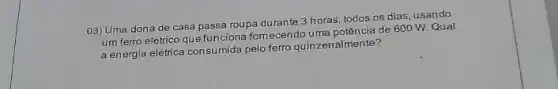 03) Uma dona de casa passa roupa durante 3 horas, todos os dias usando
um ferro elétrico que funciona fornecendo uma potência de 600 W Qual
a energia elétrica consu mida pelo ferro quinzer almente?