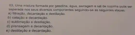 03, Uma mistura formada por gasolina , água , serragem e sal de cozinha pode ser
separada nos seus diversos componentes seguindo-se as seguintes etapas:
a) filtração , decantação e destilação.
b) catação e decantação.
C)sublimação e destilação.
d)e decantação.
e)destilação e decantação.