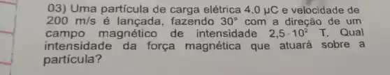 03) Uma partícula de carga elétrica 4,0mu C e velocidade de
200m/s	fazendo 30^circ  com a direção de um
campo magnético de intensidade 2,5cdot 10^2T Qual
intensidade da força magnética que atuará sobre a
partícula?