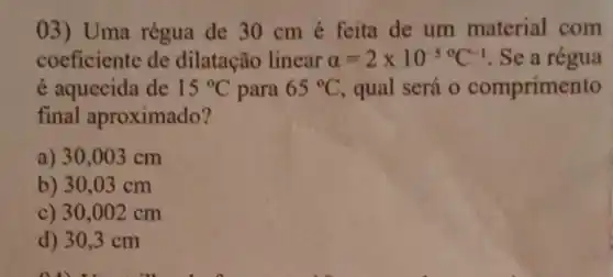 03) Uma régua de 30 cm é feita de um material com
coeficiente de dilatação linear alpha =2times 10^-50C^-1 . Se a régua
é aquecida de 15^circ C para 65^circ C qual será 0 comprimento
final aproximado?
a) 30,003 cm
b) 30 .03 cm
c) 30,002 cm
d) 30,3 cm