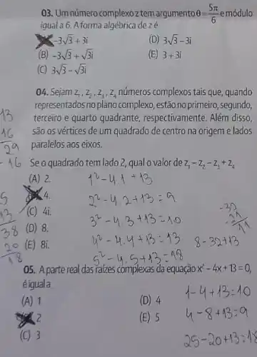 03. Umnúmero complexoztem argumento Theta =(5pi )/(6) emódulo
igual a 6. A forma algébrica dezé
-3sqrt (3)+3i
(D) 3sqrt (3)-3i
(B) -3sqrt (3)+sqrt (3)i
(E) 3+3i
(C) 3sqrt (3)-sqrt (3)i
04. Sejam z_(1),z_(2),z_(3),z_(4) números complexos tais que , quando
representados no plano complexo , estão noprimeiro, segundo,
terceiro e quarto quadrante , respectivamente. Além disso,
são os vértices de um quadrado de centro na origem e lados
paralelos aos eixos.
Seo quadrado tem lado?qual o valor de z_(1)-z_(2)-z_(3)+z_(4)
(A) 2.
4.
(C) 4i.
(D) 8.
(E) 81.
05. A parte real das raizes complexas da equação x^2-4x+13=0
éiguala
(A) 1
(D) 4
(E) 5
(C) 3