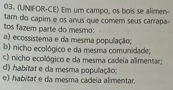 03. (UNIFOR-CE) Em um campo, os bois se alimen-
tam do capim e os anus que comem seus carrapa-
tos fazem parte do mesmo:
a) ecossistema e da mesma população;
b) nicho ecológico e da mesma comunidade;
c) nicho ecológico e da mesma cadeia alimentar;
d) habitat e da mesma população;
e) habitat e da mesma cadeia alimentar.