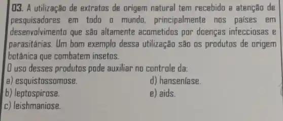 03. A utilização de extratos de origem natural tem recebido a atenção de
pesquisadores em todo o mundo principalmente nos países em
desenvolvimento que são altamente acometidos por doencas infecciosas e
parasitárias. Um bom exemplo dessa utilização são 0S produtos de origem
botânica que combatem insetos.
D uso desses produtos pode auxiliar no controle da:
a) esquistossomose.
d) hansenfase.
b) leptospirose.
B) aids.
c) leishmaniose.