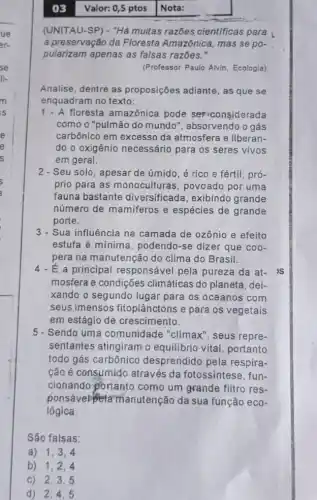 03 Valor: 0,5 ptos Nota:
(UNITAU-SP) - "Há multas razōes cientificas para
a preservação da Floresta Amazônica, mas se po-
pularizam apenas as falsas razões."
(Professor Paulo Alvin Ecologia)
Analise, dentre as proposições adiante, as que se
enquadram no texto:
floresta amazônica pode ser-considerada
como o "pulmão do mundo", absorvendo o gás
carbônico em excesso da atmosfera e liberan-
do o oxigênio necessário para os seres vivos
em geral.
2 - Seu solo, apesar de úmido, é rico e fértil, pró-
prio para as monoculturas, povoado por uma
fauna bastante diversificada, exibindo grande
número de mamiferos e espécies de grande
porte.
3 - Sua influência na camada de ozônio e efeito
estufa é mínima , podendo-se dizer que coo-
pera na manutenção do clima do Brasil.
4-E a principal responsável pela pureza da at- IS
mosfera e condições climáticas do planeta , dei-
xando o segundo lugar para os oceanos com
seus imensos fitoplânctons e para os vegetais
em estágio de crescimento.
5 - Sendo uma comunidade "clímax , seus repre-
sentantes atingiram o equilibrio vital, portanto
todo gás carbônico desprendido pela respira-
cão é consumido através da fotossíntese , fun-
cionando portanto como um grande filtro res.
ponsável pe tamanutenção da sua função eco-
lógica.
São falsas:
a) 1,3,4
b) 1,2,4
c) 2,3 , 5
d) 2,4 . 5