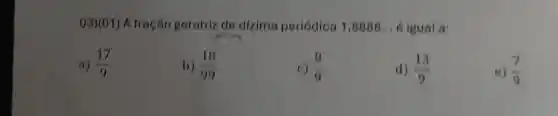 03)(01) A fração geratriz de dizima periódica 1 ,8888 __ é igual a:
a) (17)/(9)
b) (18)/(99)
c) (8)/(9)
d) (13)/(9)
e) (7)/(9)