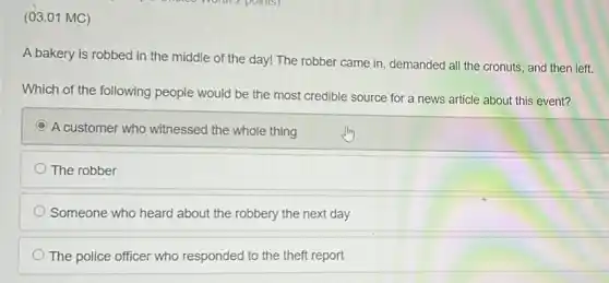 (03.01 MC)
A bakery is robbed in the middle of the day! The robber came in, demanded all the cronuts, and then left.
Which of the following people would be the most credible source for a news article about this event?
C
A customer who witnessed the whole thing
The robber
Someone who heard about the robbery the next day
The police officer who responded to the theft report