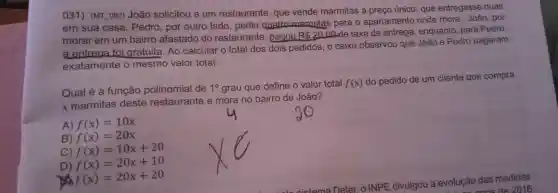 031)(MT_082)João solicitou a um restaurante , que vende marmitas a preço único, que entregasse duas
em sua casa.Pedro , por outro lado , pediu quatro marmitas para o apartamento onde mora João, por
morar em um bairro afastado do restaurante , pagou R 20
oo de taxa de entrega , enquanto , para Pedro,
a entrega foi gratuita .Ao calcular o total dos dois pedidos , o caixa observou que João e Pedro pagaram
exatamente o mesmo valor total.
Qual é a função polinomial de 10 grau que define o valor total f(x)
do pedido de um cliente que compra
x marmitas deste restaurante e mora no bairro de João?
A) f(x)=10x
B) f(x)=20x
C) f(x)=10x+20
D) f(x)=20x+10
f(x)=20x+20