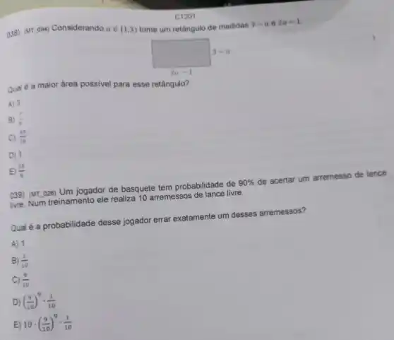 038) (MTunderline ( )094)
Considerando ain [1,3) tome um retângulo de medidas
3-ae2a-1
square 
Qual é a maior drea possivel para esse retângulo?
A) 3
B) (7)/(4)
C) (49)/(16)
D) 1
E (25)/(8)
039) (MT.026) Um jogador de basquete tem probabilidade de
90% 
de acertar um arremesso de lance
ivre. Num treinamento ele realiza 10 arremessos de lance livre.
Qual é a probabilidade desse jogador errar exatamente um desses arremessos?
A) 1
B) (1)/(10)
C) (9)/(10)
D) ((9)/(10))^9cdot (1)/(10)
E) 10cdot ((9)/(10))^9cdot (1)/(10)