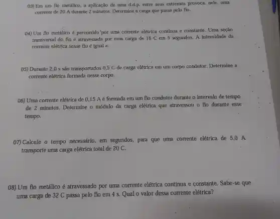 03)Em um fio metálico, a aplicação de uma d.d.p. entre seus extremos provoca,nele , uma
corrente de 20 A durante 2 minutos Determine a carga que passa pelo fio.
04) Um flo metálico é percorrido 'por uma corrente elétrica contínua e constante . Uma seção
transversal do fio é atravessada por uma carga de 16 C em 5 segundos. A intensidade da
corrente elétrica nesse fio é igual a:
05) Durante 2,0 s são transportados 0 ,5 C de carga elétrica em um corpo condutor Determine a
corrente elétrica formada nesse corpo.
06) Uma corrente elétrica de 0,15 A é formada em um fio condutor durante o intervalo de tempo
de 2 minutos Determine o módulo da carga elétrica que atravessou o fio durante esse
tempo.
07) Calcule o tempo necessário em segundos,, para que uma corrente elétrica de 5 ,0 A
transporte uma carga elétrica total de 20 C.
08) Um fio metálico é atravessado por uma corrente elétrica continua e constante . Sabe-se que
uma carga de 32 C passa pelo fio em 4 s. Qual o valor dessa corrente elétrica?