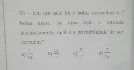 03-Em um saco há 5 bolas vermelhas e 7
bolas azuis . Se uma bola é retirada
aleatoriame nte, qual é a probabilidade de ser
vermelha?
a) (1)/(12)
b) (12)/(12)
C) (5)/(12)
d) (7)/(12)