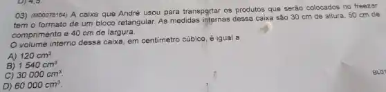 03)(M00078184)A caixa que Andre usou para transportar os produtos que serão colocados no freezer
temo formato de um bloco retangular . As medidas internas dessa caixa são 30 cm de altura , 50 cm de
comprimento e 40 cm de largura.
volume interno dessa caixa . em centimetro cúbico , é igual a
A) 120cm^3
B) 1540cm^3
C) 30000cm^3
D) 60000cm^3