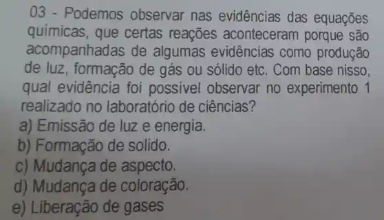 03.Podemos observar nas evidências das equações
químicas , que certas reaçōes aconteceram porque são
acomp anhadas de algumas evidências como produção
de luz , formação de gás ou sólido etc . Com base nisso,
qual evidência foi possivel observar no experimento 1
realizado no laboratório de ciências?
a) Emissão de luze energia.
b)Formação de solido.
c) Mudance de aspecto.
d)Mudança de coloração.
e) Liberação de gases