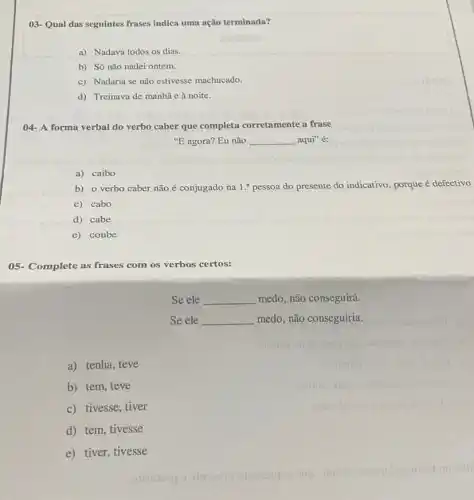 03-Qual das seguintes frases indica uma ação terminada?
a) Nadava todos os dias.
b) Só não nadei ontem.
c) Nadaria se não estivesse machucado.
d) Treinava de manhã e à noite.
04- A forma verbal do verbo caber que completa corretamente a frase
''E agora? Eu não __ aqui" é:
a) caibo
b) o verbo caber não é conjugado na 1.^a pessoa do presente do indicativo, porque é defectivo
c) cabo
d) cabe
e) coube
05- Complete as frases com os verbos certos:
Se ele __ medo, não conseguirá.
Se ele __ medo, não conseguiria.
a) tenha, teve
b) tem, teve
c) tivesse, tiver
d) tem, tivesse
e) tiver, tivesse