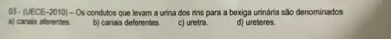 03-(UECE-2010) - Os condutos que levam a urina dos rins para a bexiga urinária são denominados
a) canais aferentes. b) canais deferentes.	d) ureteres.
c) uretra.