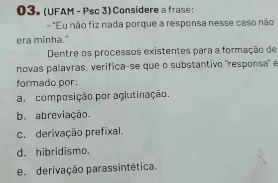 03-(UF AM-Psc 3) Considere a frase:
- "Eu não fiz nada porque a responsa nesse caso não
era minha."
Dentre os processos existentes para a formação de
novas palavras , verifica-se que o substantivo "responsa" é
formado por:
a . composição por aglutinação.
b. abreviação.
c. derivação prefixal.
d hibridismo.
e . derivação parassintética.