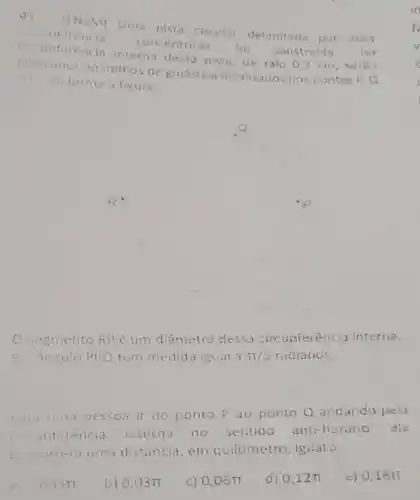 03
Uma pista circular delimitada por duas circunterencias
concentricas
foi construida. Na
rència intern dessa pista, de raio 0,3 .m , serao
colocados aparethos de ginástico localizados nos pontos P.Q
a k conforme a figura.
segmento RPé um diâmetro dessa circunferencia interna,
c. ángula PRO tem medida igual 3pi /5 radianos.
Pita une pesson it do ponto Pao ponto Q andandu pela
inferencia internd no sentido anti-horário , ela
percotherd uma distancia , em quitómetro igual a